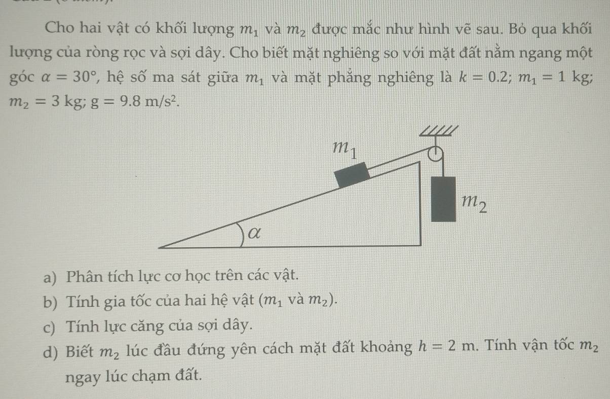 Cho hai vật có khối lượng m_1 và m_2 được mắc như hình vẽ sau. Bỏ qua khối
lượng của ròng rọc và sợi dây. Cho biết mặt nghiêng so với mặt đất nằm ngang một
gocalpha =30° , hệ số ma sát giữa m_1 và mặt phăng nghiêng là k=0.2;m_1=1 kg;
m_2=3kg;g=9.8m/s^2.
a) Phân tích lực cơ học trên các vật.
b) Tính gia tốc của hai hệ vật (m_1 và m_2).
c) Tính lực căng của sợi dây.
d) Biết m_2 lúc đầu đứng yên cách mặt đất khoảng h=2m. Tính vận tốc m_2
ngay lúc chạm đất.