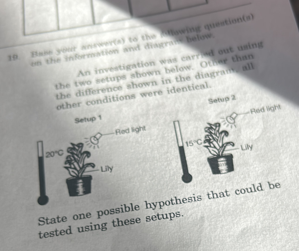 Base your answer(s) to the Bllowing question(s) 
on the information and diagram below. 
An investigation was carried out using 
the two setups shown below. Other than 
the difference shown in the diagram, all 
other conditions were identical. 
Red light 
Setup 1 Setup 2 
Red light
15°C
20°C
Lily 
Lily 
State one possible hypothesis that could be 
tested using these setups.