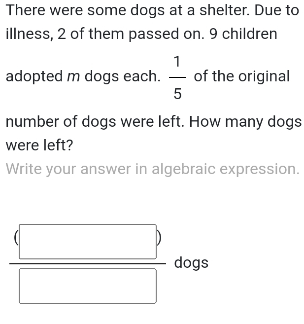 There were some dogs at a shelter. Due to 
illness, 2 of them passed on. 9 children 
adopted m dogs each.  1/5  of the original 
number of dogs were left. How many dogs 
were left? 
Write your answer in algebraic expression.
frac beginpmatrix □ endpmatrix  □  dogs