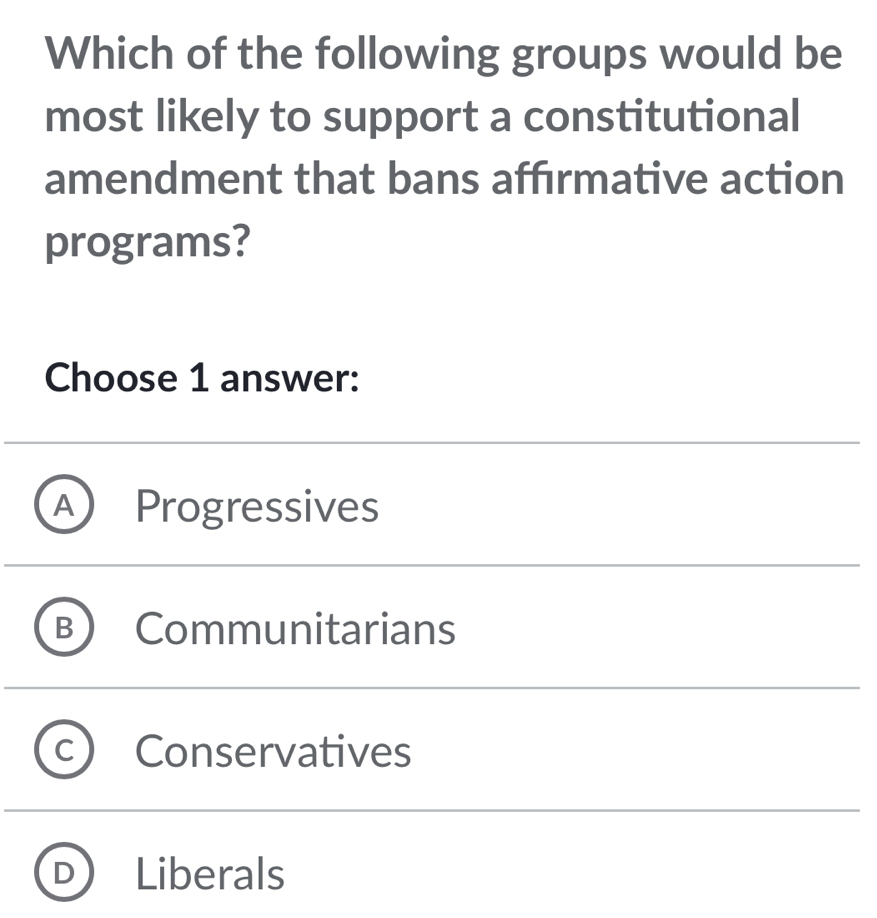 Which of the following groups would be
most likely to support a constitutional
amendment that bans affırmative action
programs?
Choose 1 answer:
A ) Progressives
B Communitarians
Conservatives
Liberals