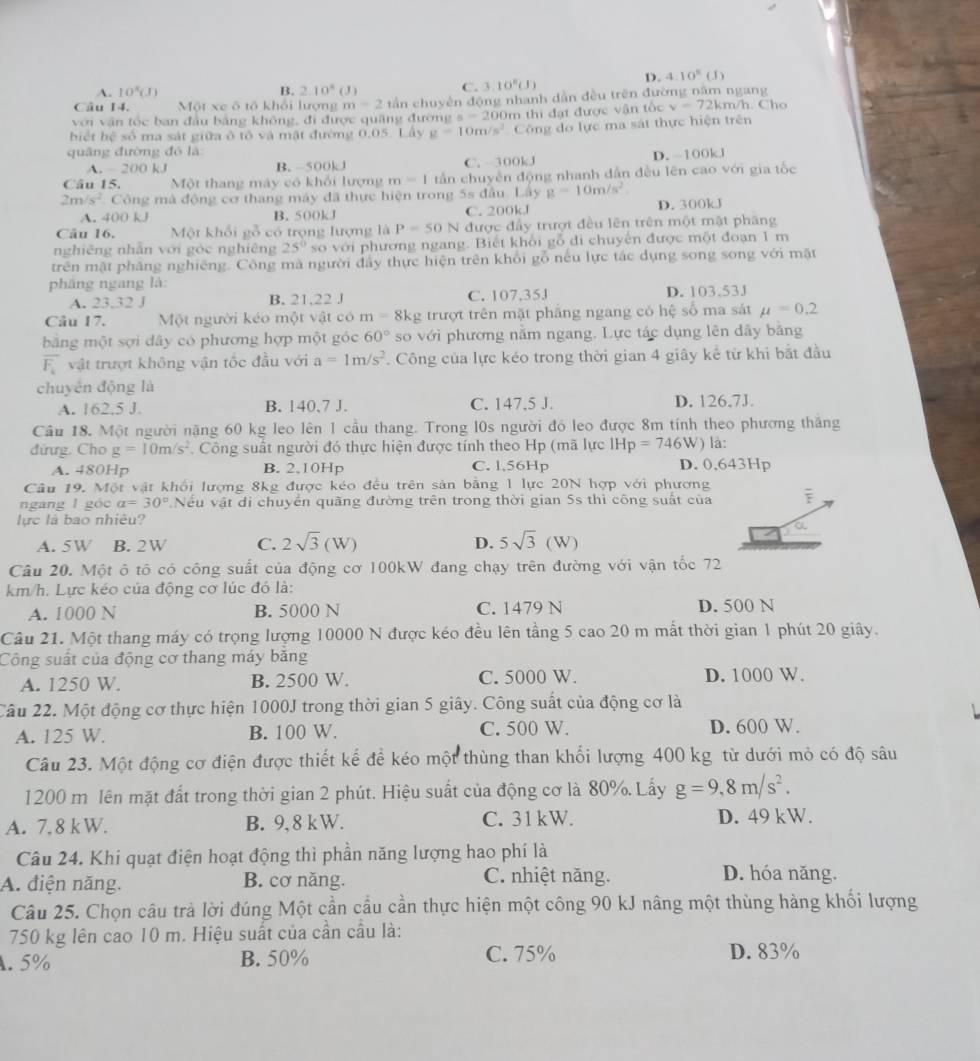 A. 10^3(J) 2.10°( J) C. 3.10^8(J)
D. 4:10^8(J)
B.
Câu 14.  Một xe ô tô khổi lượng m=2 tần chuyên động nhanh dàn đều trên đường năm ngang
với vận tốc ban đầu bằng không, đi được quãng đường s=200
biết hệ số ma sát giữa ô tố và mật đường 0.05. Lây g=10m/s^2 m thi đạt được vận tốc v=72kt m/h. Cho
Công đo lực ma sát thực hiện trên
quâng đường đó là
A. - 200 kJ B. -500kJ C. 300kJ D. -100kJ
Câu 15.  Một thang máy có khổi lượng m=1 tần chuyền động nhanh dẫn đều lên cao với gia tốc
2m/s^2 Công mà động cơ thang máy đã thực hiện trong 5s đầu. Lây g=10m/s^2 D. 300kJ
A. 400 kJ B. 500kJ C. 200kJ
Câu 16. Một khổi y_1 có trọng lượng là P=50N # được đầy trượt đều lên trên một mặt pháng
nghiêng nhân với góc nghiêng 25° so với phương ngang. Biết khổi gỗ đi chuyên được một đoạn 1 m
trên mặt phăng nghiêng. Công mà người đẩy thực hiện trên khổi gỗ nếu lực tác dụng song song với mặt
phāng ngang là:
A. 23,32 J B. 21,22 J C. 107.35J D. 103,53J
Câu 17. Một người kéo một vật có m=8kg trượt trên mặt phầng ngang có hệ số ma sát mu =0.2
bằng một sợi dây có phương hợp một góc 60° so với phương nằm ngang. Lực tác dụng lên dây băng
overline F_k vật trượt không vận tốc đầu với a=1m/s^2. Công của lực kéo trong thời gian 4 giây kể từ khi bắt đầu
chuyển động là
A. 162.5 J. B. 140,7 J. C. 147,5 J. D. 126,7J.
Cầu 18. Một người nặng 60 kg leo lên 1 cầu thang. Trong l0s người đó leo được 8m tính theo phương thăng
đứưg. Cho g=10m/s^2. Công suất người đó thực hiện được tính theo Hp (mã lực IHp=746W ) là:
A. 480Hp B. 2.10Hp C. 1,56Hp D. 0,643Hp
Câu 19. Một vật khổi lượng 8kg được kéo đều trên sản bằng 1 lực 20N hợp với phương
ngang l góc a=30° Nếu vật di chuyển quãng đường trên trong thời gian 5s thì công suất của
lực là bao nhiêu?
A. 5W B. 2W C. 2sqrt(3)(W) D. 5sqrt(3)(W)
Câu 20. Một ô tô có công suất của động cơ 100kW đang chạy trên đường với vận tốc 72
km/h. Lực kéo của động cơ lúc đó là:
A. 1000 N B. 5000 N C. 1479 N D. 500 N
Câu 21. Một thang máy có trọng lượng 10000 N được kéo đều lên tầng 5 cao 20 m mất thời gian 1 phút 20 giây.
Công suất của động cơ thang máy băng
A. 1250 W. B. 2500 W. C. 5000 W. D. 1000 W.
Câu 22. Một động cơ thực hiện 1000J trong thời gian 5 giây. Công suất của động cơ là
A. 125 W. B. 100 W. C. 500 W. D. 600 W.
Câu 23. Một động cơ điện được thiết kế để kéo một thùng than khối lượng 400 kg từ dưới mỏ có độ sâu
1200 m lên mặt đất trong thời gian 2 phút. Hiệu suất của động cơ là 80%. Lấy g=9,8m/s^2.
A. 7. 8 k W. B. 9, 8 kW. C. 31kW. D. 49 kW.
Câu 24. Khi quạt điện hoạt động thì phần năng lượng hao phí là
A. điện năng. B. cơ năng. C. nhiệt năng.
D. hóa năng.
Câu 25. Chọn câu trả lời đúng Một cần cầu cần thực hiện một công 90 kJ nâng một thùng hàng khối lượng
750 kg lên cao 10 m. Hiệu suất của cần cầu là:
. 5% B. 50% C. 75% D. 83%