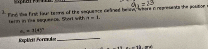 Explieit Formul__ 
3. Find the first four terms of the sequence defined below, where n represents the position a 
term in the sequence. Start with n=1.
a_n=3(4)
Explicit Formula: 
_
-12 a_.=18 , and