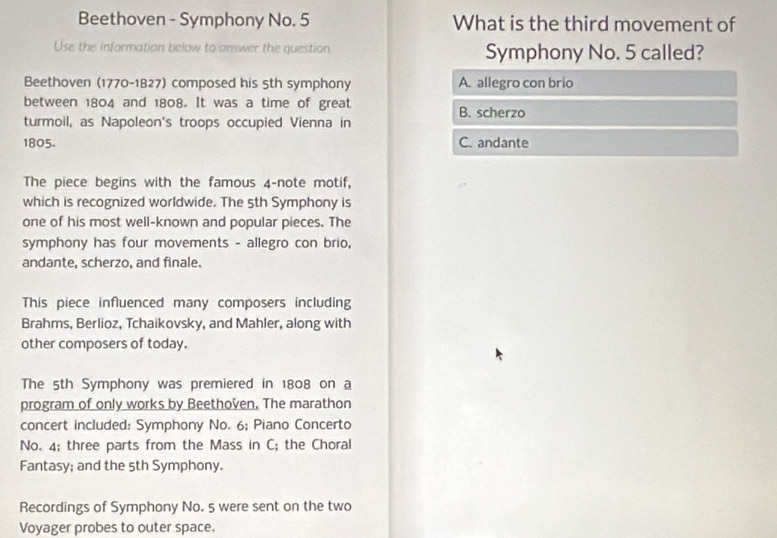 Beethoven - Symphony No. 5 What is the third movement of
Use the information below to answer the question Symphony No. 5 called?
Beethoven (1770-1827) composed his 5th symphony A. allegro con brio
between 1804 and 1808. It was a time of great B. scherzo
turmoil, as Napoleon's troops occupied Vienna in
1805. C. andante
The piece begins with the famous 4 -note motif,
which is recognized worldwide. The 5th Symphony is
one of his most well-known and popular pieces. The
symphony has four movements - allegro con brio,
andante, scherzo, and finale.
This piece influenced many composers including
Brahms, Berlioz, Tchaikovsky, and Mahler, along with
other composers of today.
The 5th Symphony was premiered in 1808 on a
program of only works by Beethoven, The marathon
concert included: Symphony No. 6; Piano Concerto
No. 4; three parts from the Mass in C; the Choral
Fantasy; and the 5th Symphony.
Recordings of Symphony No. 5 were sent on the two
Voyager probes to outer space.