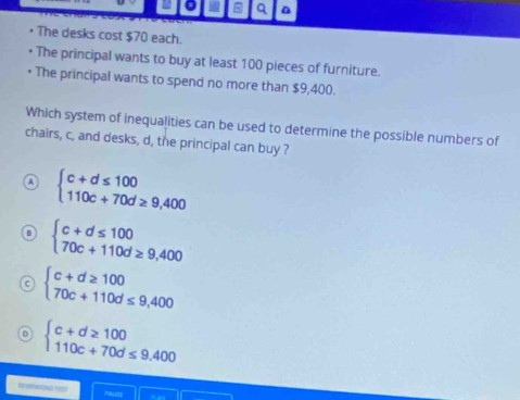 The desks cost $70 each.
The principal wants to buy at least 100 pieces of furniture.
The principal wants to spend no more than $9,400.
Which system of inequalities can be used to determine the possible numbers of
chairs, c, and desks, d, the principal can buy ?
A beginarrayl c+d≤ 100 110c+70d≥ 9,400endarray.
beginarrayl c+d≤ 100 70c+110d≥ 9,400endarray.
beginarrayl c+d≥ 100 70c+110d≤ 9,400endarray.
beginarrayl c+d≥ 100 110c+70d≤ 9.400endarray.
Nnorwions d