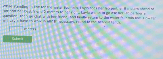 While standing in line for the water fountain, Layla sees her lab partner 9 meters ahead of 
her and her best friend 2 meters to her right. Layla wants to go ask her lab partner a 
question, then go chat with her friend, and finally return to the water fountain line. How far 
will Layla have to walk in all? If necessary, round to the nearest tenth.
□ meters
Submit