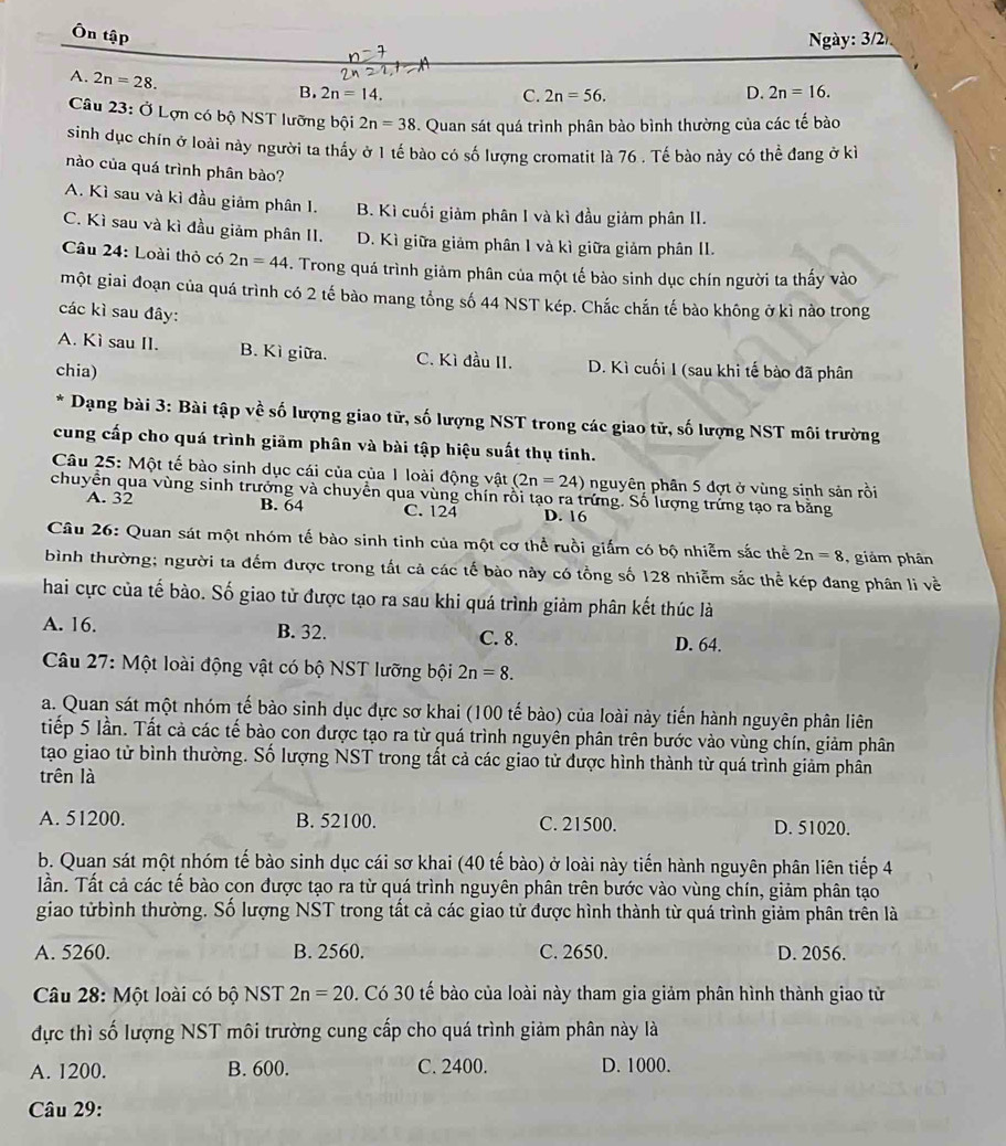 Ôn tập
gày: 3/2
A. 2n=28. B. 2n=14.
C. 2n=56.
D. 2n=16.
Câu 23: Ở Lợn có bộ NST lưỡng bội 2n=38. Quan sát quá trình phân bào bình thường của các tế bào
sinh dục chín ở loài này người ta thấy ở 1 tế bào có số lượng cromatit là 76 . Tế bào này có thể đang ở kỉ
nào của quá trình phân bào?
A. Kì sau và kì đầu giảm phân 1. B. Kì cuối giảm phân I và kì đầu giảm phân II.
C. Kì sau và kì đầu giảm phân II. D. Kì giữa giảm phân 1 và kì giữa giảm phân II.
Câu 24: Loài thỏ có 2n=44. Trong quá trình giảm phân của một tế bào sinh dục chín người ta thấy vào
một giai đoạn của quá trình có 2 tế bào mang tổng số 44 NST kép. Chắc chắn tế bào không ở kì nào trong
các kì sau đây:
A. Kì sau II. B. Kì giữa. C. Kì đầu II. D. Kì cuối I (sau khi tế bào đã phân
chia)
* Dạng bài 3: Bài tập về số lượng giao tử, số lượng NST trong các giao tử, số lượng NST môi trường
cung cấp cho quá trình giảm phân và bài tập hiệu suất thụ tinh.
Câu 25: Một tế bào sinh dục cái của của 1 loài động vật (2n=24) nguyên phân 5 đợt ở vùng sinh sản rồi
chuyền qua vùng sinh trưởng và chuyền qua vùng chín rồi tạo ra trứng. Số lượng trứng tạo ra bằng
A. 32 B. 64 C. 124 D. 16
Câu 26: Quan sát một nhóm tế bào sinh tinh của một cơ thể ruồi giấm có bộ nhiễm sắc thể 2n=8 ,  giám phân
bình thường; người ta đếm được trong tất cả các tế bào này có tồng số 128 nhiễm sắc thể kép đang phân li về
hai cực của tế bào. Số giao từ được tạo ra sau khi quá trình giảm phân kết thúc là
A. 16. B. 32. C. 8.
D. 64.
Câu 27: Một loài động vật có bộ NST lưỡng bội 2n=8.
a. Quan sát một nhóm tế bào sinh dục đực sơ khai (100 tế bào) của loài này tiến hành nguyên phân liên
tiếp 5 lần. Tất cả các tế bào con được tạo ra từ quá trình nguyên phân trên bước vào vùng chín, giảm phân
tạo giao tử bình thường. Số lượng NST trong tất cả các giao tử được hình thành từ quá trình giảm phân
trên là
A. 51200. B. 52100. C. 21500. D. 51020.
b. Quan sát một nhóm tế bào sinh dục cái sơ khai (40 tế bào) ở loài này tiến hành nguyên phân liên tiếp 4
Tần. Tất cả các tế bào con được tạo ra từ quá trình nguyên phân trên bước vào vùng chín, giảm phân tạo
giao từbình thường. Số lượng NST trong tất cả các giao tử được hình thành từ quá trình giảm phân trên là
A. 5260. B. 2560. C. 2650. D. 2056.
Câu 28: Một loài có bộ NST 2n=20. Có 30 tế bào của loài này tham gia giảm phân hình thành giao tử
dực thì số lượng NST môi trường cung cấp cho quá trình giảm phân này là
A. 1200. B. 600. C. 2400. D. 1000.
Câu 29: