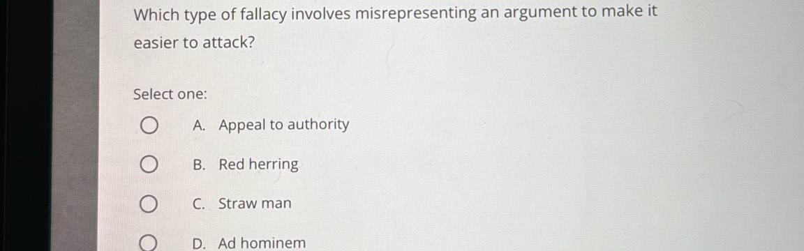 Which type of fallacy involves misrepresenting an argument to make it
easier to attack?
Select one:
A. Appeal to authority
B. Red herring
C. Straw man
D. Ad hominem