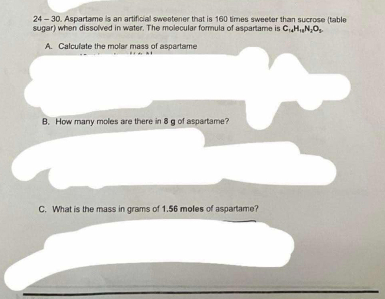 24 - 30. Aspartame is an artificial sweetener that is 160 times sweeter than sucrose (table 
sugar) when dissolved in water. The molecular formula of aspartame is C_14H_18N_2O_5. 
A. Calculate the molar mass of aspartame 
B. How many moles are there in 8 g of aspartame? 
C. What is the mass in grams of 1.56 moles of aspartame?