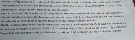 Một độộ khối lượng m=1 tần chuyển động nhanh dân đều từ A đến B cách nhau 1 km, vận tốc tăng từ 36 km/h
đến 54 km/h, biết hệ số ma sát giữa ốtô và mật đường là mu =0,01.u g=10m/s^2 12. Công suất trung bình của động cơ bằng 
bao nhiêu kW? (Kết quả lấy đến 2 chữ số sau dầu phẩy thập phần) 
Cầu 29. Sau khi tắt máy để xuống một đốc phẳng, một ô tô khối lượng 1000 kg chuyển động thắng với vận tốc không đối
54 km/h. Mặt đốc hợp với mặt đất phẳng ngang một góc u, với sin a=0.04 Lầy g=10m/s^2
đốc phẳng này với cùng vận tốc 54 km/h thì động cơ ô tô phải có công suất bằng bao nhiêu kW? Để ô tô có thể chuyển động Vên 
Câu 30. Muốn cất cánh rời khỏi mặt đất, một máy bay trọng lượng 10^4N cần phải có vận tốc 90 km/h. Cho biết trước khi 
cất cánh, máy bay chuyển động nhanh dân đều trên đoạn đường bảng dài 100 m và có hệ số ma sát là 0,2. Lấy g=9,8m/s^2. 
Công suất tối thiểu của động cơ máy bay để đảm bảo cho máy bay có thể cất cánh rời khỏi mặt đất bằng bao nhiêu kW?