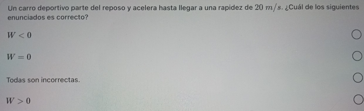 Un carro deportivo parte del reposo y acelera hasta llegar a una rapidez de 20 m/s. ¿Cuál de los siguientes
enunciados es correcto?
W<0</tex>
W=0
Todas son incorrectas.
W>0