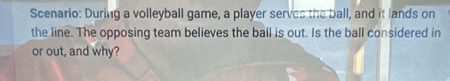 Scenario: During a volleyball game, a player serves the ball, and it lands on 
the line. The opposing team believes the ball is out. Is the ball considered in 
or out, and why?