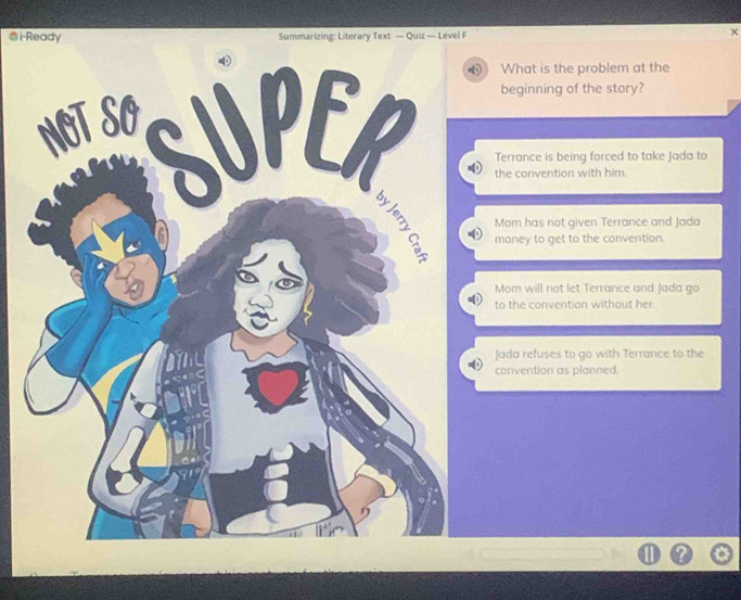 i-Ready Summarizing: Literary Text — Quiz — Level F
What is the problem at the
beginning of the story?
the convention with him.
Terrance is being forced to take Jada to
Mom has not given Terrance and Jada
money to get to the convention.
Mom will not let Terrance and Jada go
to the convention without her.
Jada refuses to go with Terrance to the
convention as planned.
