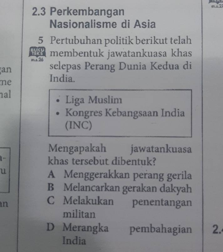 2.3 Perkembangan
m-527
Nasionalisme di Asia
5 Pertubuhan politik berikut telah
membentuk jawatankuasa khas
m.s. 26
an
selepas Perang Dunia Kedua di
me
India.
nal
Liga Muslim
Kongres Kebangsaan India
(INC)
Mengapakah jawatankuasa
1-
khas tersebut dibentuk?
u
A Menggerakkan perang gerila
B Melancarkan gerakan dakyah
C Melakukan
an penentangan
militan
D Merangka pembahagian 2.
India