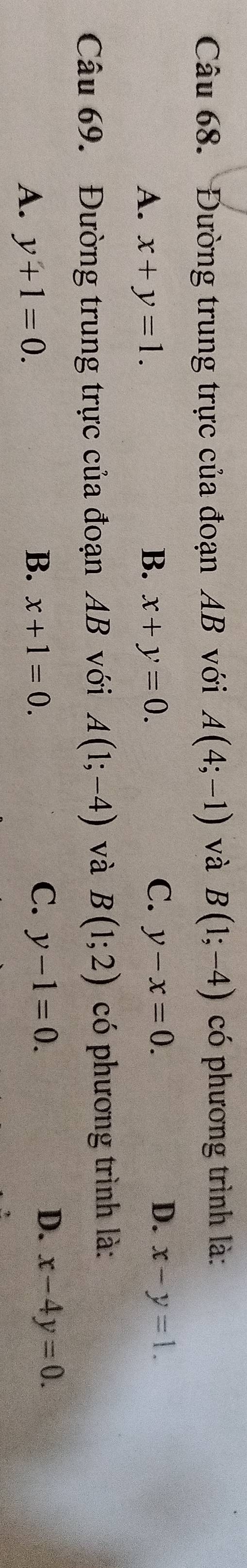 Đường trung trực của đoạn AB với A(4;-1) và B(1;-4) có phương trình là:
C.
D.
A. x+y=1. B. x+y=0. y-x=0. x-y=1. 
Câu 69. Đường trung trực của đoạn AB với A(1;-4) và B(1;2) có phương trình là:
A. y+1=0.
D.
B. x+1=0. C. y-1=0. x-4y=0.