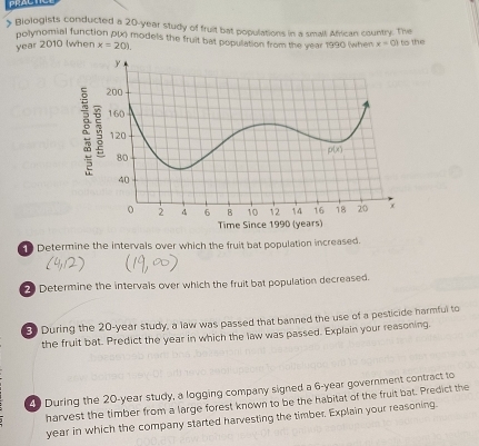 PRACTT
> Biologists conducted a 20-year study of fruit bat populations in a smalt African country. The
polynomial function p(x) models the fruit bat population from the year 1990 (when x=0)
year 2010 (when x=20) to the
Determine the intervals over which the fruit bat population increased.
2 Determine the intervals over which the fruit bat population decreased.
3 During the 20-year study, a law was passed that banned the use of a pesticide harmful to
the fruit bat. Predict the year in which the law was passed. Explain your reasoning.
4 During the 20-year study, a logging company signed a 6-year government contract to
harvest the timber from a large forest known to be the habitat of the fruit bat. Predict the
year in which the company started harvesting the timber. Explain your reasoning.