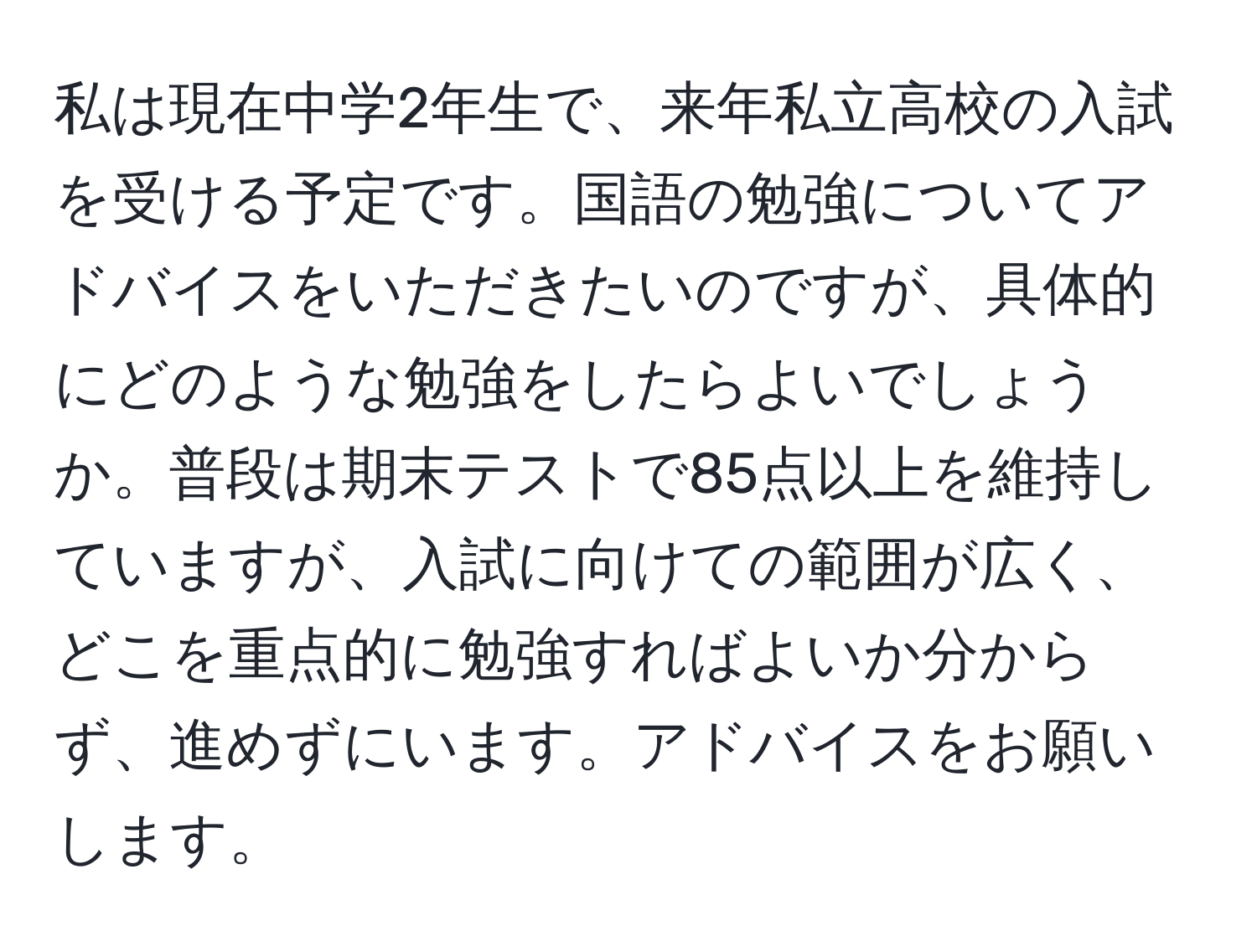 私は現在中学2年生で、来年私立高校の入試を受ける予定です。国語の勉強についてアドバイスをいただきたいのですが、具体的にどのような勉強をしたらよいでしょうか。普段は期末テストで85点以上を維持していますが、入試に向けての範囲が広く、どこを重点的に勉強すればよいか分からず、進めずにいます。アドバイスをお願いします。