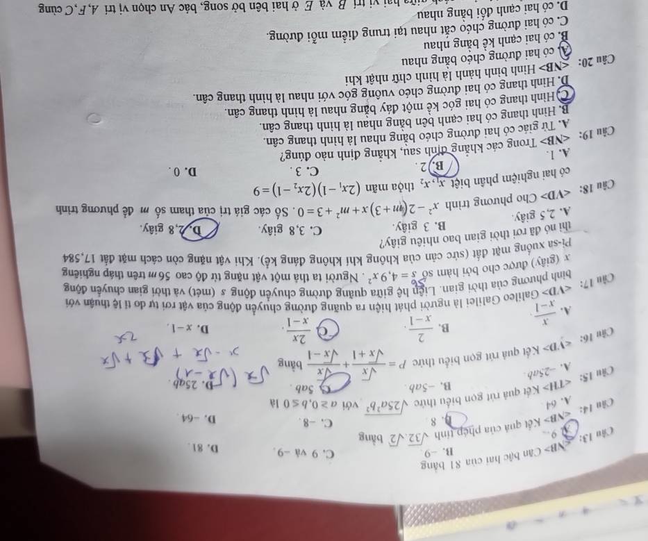 B> Cân bậc hai của 81 bằng
B. −9 C.9 và -9 D. 81 .
Chu 13: 1 9
Cầu 14: ∠ NB> Kết quả của phép tính sqrt(32),sqrt(2) bàng
4. 8 C. -8 . D. -64.
A. 64
Câu 15: A. -25ab ∠ TH>K ết quả rút gọn biểu thức sqrt(25a^2b^2) với a≥ 0,b≤ 0 là
B. -5al
Câu 16: ∠ VD> Kết quả rút gọn biểu thức P= sqrt(x)/sqrt(x)+1 + sqrt(x)/sqrt(x)-1 bwidehat a
D. 25ab .
ng
A.  x/x-1 .
B.  2/x-1 .  2x/x-1 . D. x-1,
Câu 17: ∠ VD> Galileo Galilei là người phát hiện ra quãng đường chuyển động của vật rơi tự do tỉ lệ thuận với
bìinh phương của thời gian. Liên hệ giữa quãng đường chuyển động s (mét) và thời gian chuyến động
x (giây) được cho bởi hàm số beginarrayr 6 sendarray =4,9x^2. Người ta thả một vật nặng từ độ cao 56 m trên tháp nghiêng
Pi-sa xuống mặt đất (sức cản của không khí không đáng kể). Khi vật nặng còn cách mặt đất 17,584
thì nó đã rơi thời gian bao nhiêu giây?
B. 3 giây. C. 3,8 giây. D. 2,8 giây.
A. 2,5 giây.
Câu 18: ∠ VD> Cho phương trình x^2-2(m+3)x+m^2+3=0. Số các giá trị của tham số m đề phương trình
có hai nghiệm phân biệt x_1,x_2 thỏa mãn (2x_1-1)(2x_2-1)=9
C. 3 .
B. 2 . D. 0 .
A. 1.
Câu 19: ∠ NE 3> Trong các khẳng định sau, khẳng định nào đúng?
A. Tử giác có hai đường chéo bằng nhau là hình thang cân.
B. Hình thang có hai cạnh bên bằng nhau là hình thang cân.
CHình thang có hai góc kể một đáy bằng nhau là hình thang cân.
D. Hình thang có hai đường chéo vuông góc với nhau là hình thang cân.
Câu 20: ≤NB> Hình bình hành là hình chữ nhật khi
A có hai đường chéo bằng nhau
B. có hai cạnh kể bằng nhau
C. có hai đường chéo cắt nhau tại trung điểm mỗi đường.
D. có hai cạnh đối bằng nhau
ữa hai vị trí B và E ở hai bên bở song, bác An chọn vị trí A, F,C cùng