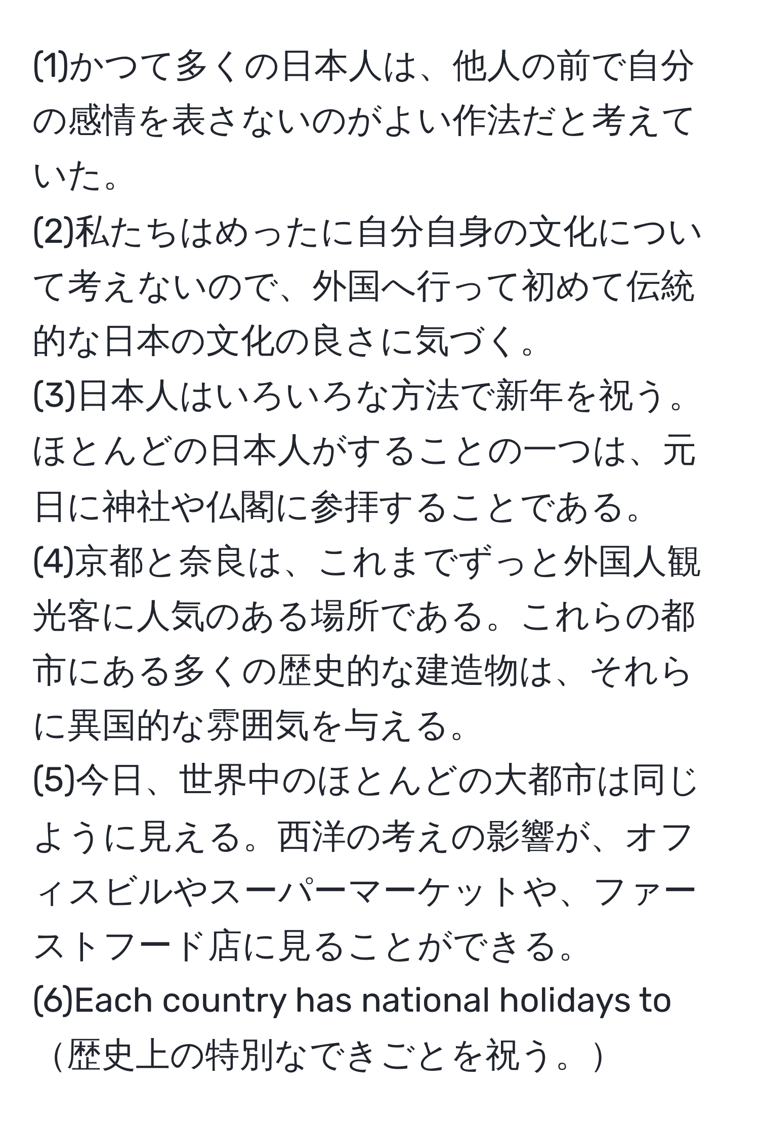 (1)かつて多くの日本人は、他人の前で自分の感情を表さないのがよい作法だと考えていた。   
(2)私たちはめったに自分自身の文化について考えないので、外国へ行って初めて伝統的な日本の文化の良さに気づく。  
(3)日本人はいろいろな方法で新年を祝う。ほとんどの日本人がすることの一つは、元日に神社や仏閣に参拝することである。  
(4)京都と奈良は、これまでずっと外国人観光客に人気のある場所である。これらの都市にある多くの歴史的な建造物は、それらに異国的な雰囲気を与える。  
(5)今日、世界中のほとんどの大都市は同じように見える。西洋の考えの影響が、オフィスビルやスーパーマーケットや、ファーストフード店に見ることができる。  
(6)Each country has national holidays to歴史上の特別なできごとを祝う。