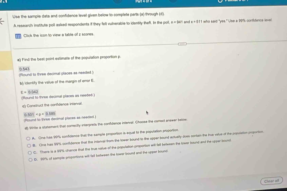 Use the sample data and confidence level given below to complete parts (a) through (d).
A research institute poll asked respondents if they felt vulnerable to identity theft. In the poll, n=941 and x=511 who said "yes." Use a 99% confidence level.
Click the icon to view a table of z scores.
a) Find the best point estimate of the population proportion p.
0.543
(Round to three decimal places as needed.)
b) Identify the value of the margin of error E.
E=0.042
(Round to three decimal places as needed.)
c) Construct the confidence interval.
0.501
(Round to three decimal places as needed.)
d) Write a statement that correctly interprets the confidence interval. Choose the correct answer below.
A. One has 99% confidence that the sample proportion is equal to the population proportion.
B. One has 99% confidence that the interval from the lower bound to the upper bound actually does contain the true value of the population proportion.
C. There is a 99% chance that the true value of the population proportion will fall between the lower bound and the upper bound.
D. 99% of sample proportions will fall between the lower bound and the upper bound.
Clear all