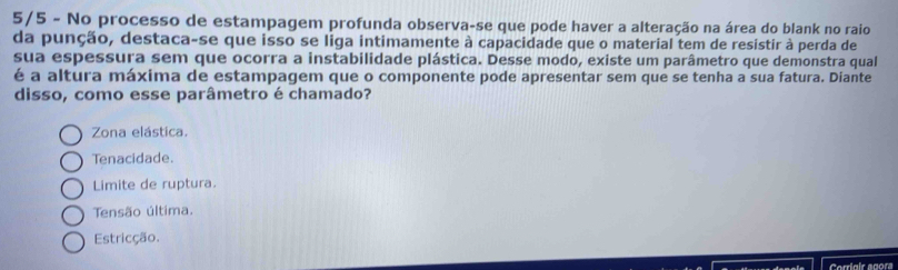 5/5 - No processo de estampagem profunda observa-se que pode haver a alteração na área do blank no raio
da punção, destaca-se que isso se liga intimamente à capacidade que o material tem de resistir à perda de
sua espessura sem que ocorra a instabilidade plástica. Desse modo, existe um parâmetro que demonstra qual
é a altura máxima de estampagem que o componente pode apresentar sem que se tenha a sua fatura. Diante
disso, como esse parâmetro é chamado?
Zona elástica.
Tenacidade.
Limite de ruptura.
Tensão última.
Estricção
Corriaic egor