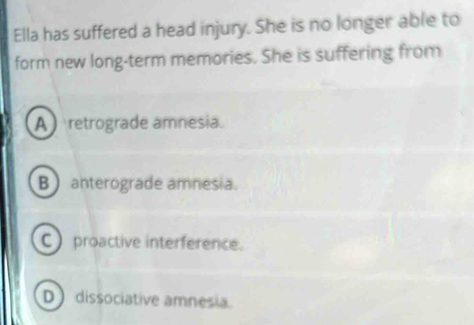 Ella has suffered a head injury. She is no longer able to
form new long-term memories. She is suffering from
A retrograde amnesia.
B anterograde amnesia.
C) proactive interference.
D dissociative amnesia.