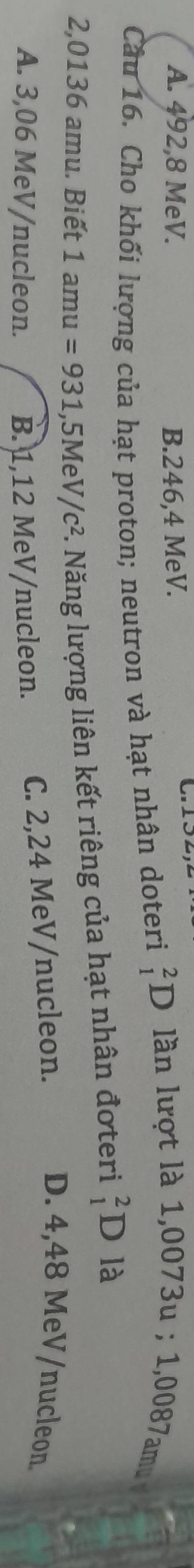 A. 492, 8 MeV. B. 246,4 MeV. 
Câu 16. Cho khối lượng của hạt proton; neutron và hạt nhân doteri _1^(2D l n lư ợ t là 1,0073u; 1,0 7a
2,0136 amu. Biết 1 amu =931,5MeV/c^2) 7. Năng lượng liên kết riêng của hạt nhân đơteri _1^2D là
A. 3,06 MeV /nucleon. B. 1,12 MeV /nucleon. C. 2,24 MeV /nucleon.
D. 4,48 MeV /nucleon.