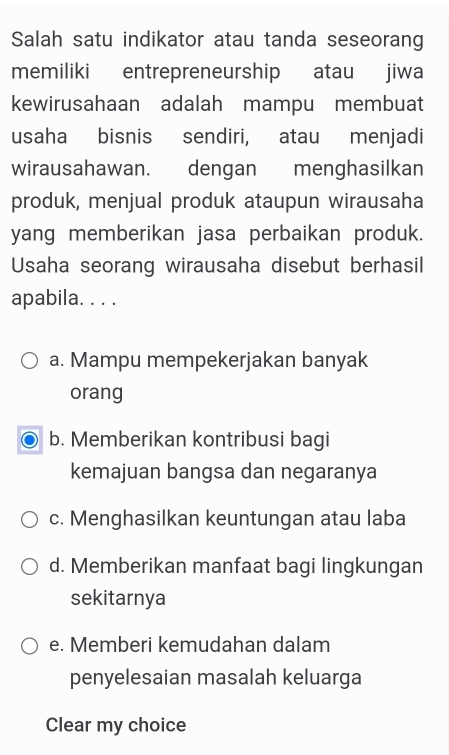 Salah satu indikator atau tanda seseorang
memiliki entrepreneurship atau jiwa
kewirusahaan adalah mampu membuat
usaha bisnis sendiri, atau menjadi
wirausahawan. dengan menghasilkan
produk, menjual produk ataupun wirausaha
yang memberikan jasa perbaikan produk.
Usaha seorang wirausaha disebut berhasil
apabila. . . .
a. Mampu mempekerjakan banyak
orang
b. Memberikan kontribusi bagi
kemajuan bangsa dan negaranya
c. Menghasilkan keuntungan atau laba
d. Memberikan manfaat bagi lingkungan
sekitarnya
e. Memberi kemudahan dalam
penyelesaian masalah keluarga
Clear my choice