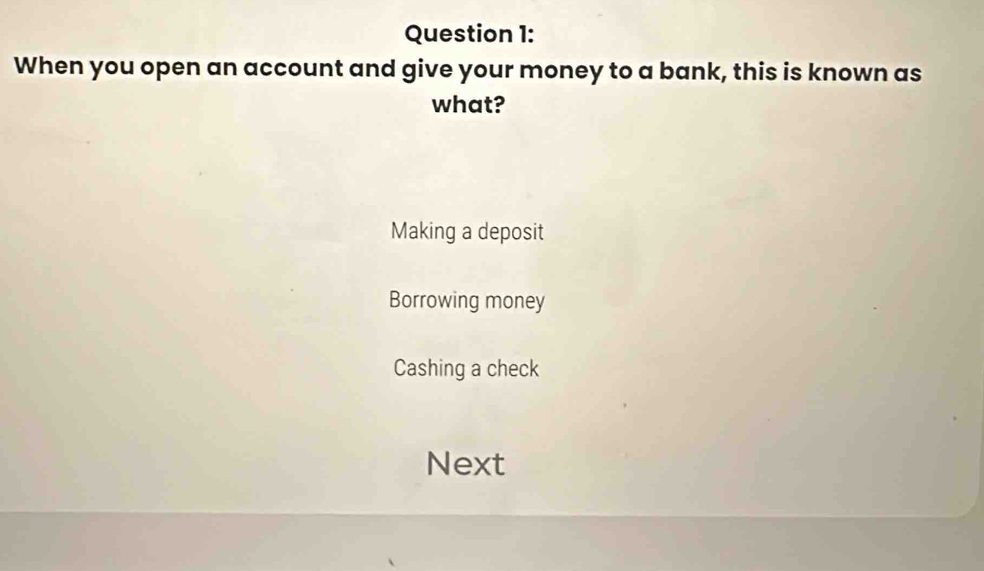 When you open an account and give your money to a bank, this is known as
what?
Making a deposit
Borrowing money
Cashing a check
Next