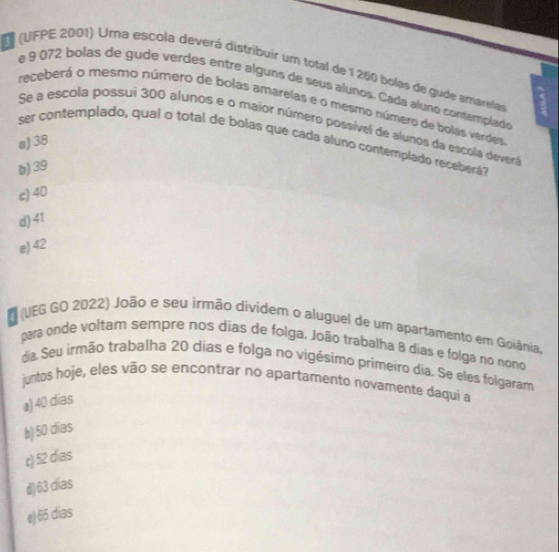 (UFPE 2001) Uma escola deverá distribuir um total de 1 260 bolas de gude amarelar
e 9 072 bolas de gude verdes entre alguns de seus alunos. Cada aluno contemplado
receberá o mesmo número de bolas amarelas e o mesmo número de bolas verdes
Se a escola possui 300 alunos e o maior número possível de alunos da escola devera
a) 38
ser contemplado, qual o total de bolas que cada aluno contemplado receberá?
b) 39
c) 40
d) 41
e) 42
O (UEG GO 2022) João e seu irmão dividem o aluguel de um apartamento em Goiânia,
para onde voltam sempre nos dias de folga. João trabalha 8 dias e folga no nono
dia. Seu irmão trabalha 20 dias e folga no vigésimo primeiro dia. Se eles folgaram
juntos hoje, eles vão se encontrar no apartamento novamente daqui a
a) 40 dias
b) 50 dias
t) 52 dias
d) 63 dias
e) 65 dias