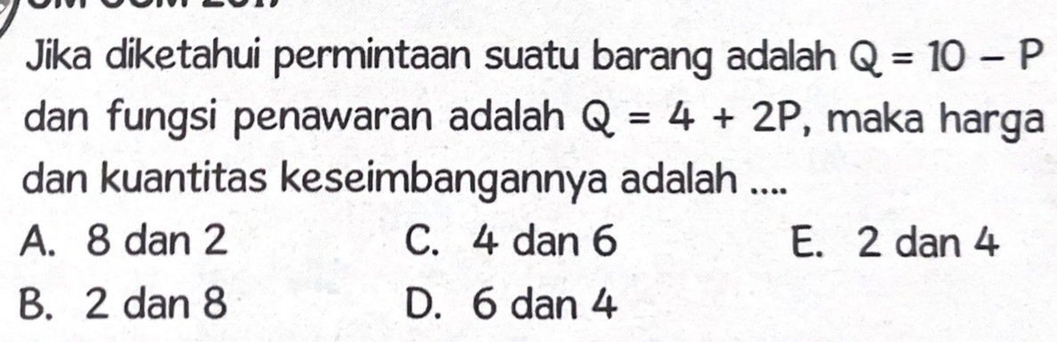 Jika diketahui permintaan suatu barang adalah Q=10-P
dan fungsi penawaran adalah Q=4+2P , maka harga
dan kuantitas keseimbangannya adalah ....
A. 8 dan 2 C. 4 dan 6 E. 2 dan 4
B. 2 dan 8 D. 6 dan 4