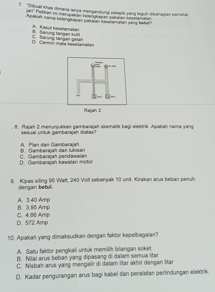 “Dibuat khas dimana ianya mengandungi pelapik yang teguh dibahagian penutup
jari" Petikan ini merupakan kelengkapan pakaian keselamatan.
Apakah nama kelengkapan pakaian keselamatan yang betul?
A. Kasut keselamatan
B. Sarung tangan kulit
C. Sarung tangan getah
D. Cermin mata keselamatan
Rajah 2
8. Rajah 2 menunjukkan gambarajah skematik bagi elektrik. Apakah nama yang
sesuai untuk gambarajah diatas?
A. Plan dan Gambarajah
B. Gambarajah dan lukisan
C. Gambarajah pendawaian
D. Gambarajah kawalan motor
9. Kipas siling 95 Watt, 240 Volt sebanyak 10 unit. Kirakan arus beban penuh
dengan betul.
A. 3.40 Amp
B. 3.95 Amp
C. 4.66 Amp
D. 572 Amp
10. Apakah yang dimaksudkan dengan faktor kepelbagaian?
A. Satu faktor pengkali untuk memilih bilangan soket
B. Nilai arus beban yang dipasang di dalam semua litar
C. Nisbah arus yang mengalir di dalam litar akhir dengan litar
D. Kadar pengurangan arus bagi kabel dan peralatan perlindungan elektrik.