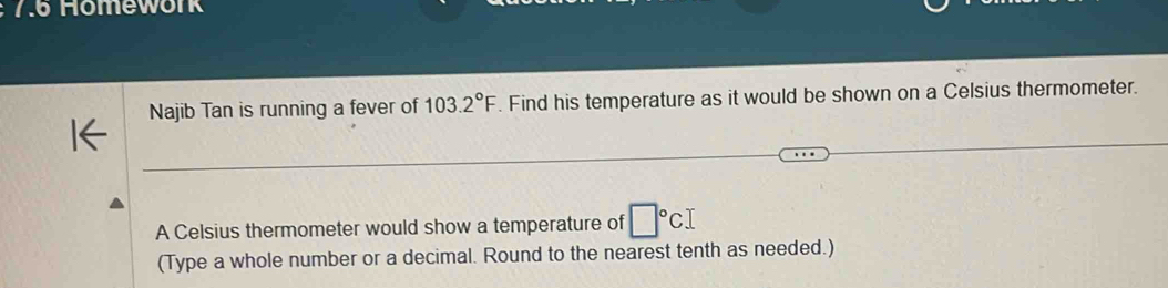 7.6 Hömework 
Najib Tan is running a fever of 103.2°F. Find his temperature as it would be shown on a Celsius thermometer. 
A Celsius thermometer would show a temperature of □°CI
(Type a whole number or a decimal. Round to the nearest tenth as needed.)