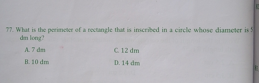 What is the perimeter of a rectangle that is inscribed in a circle whose diameter is 5
dm long?
A. 7 dm C. 12 dm
B. 10 dm D. 14 dm 83.