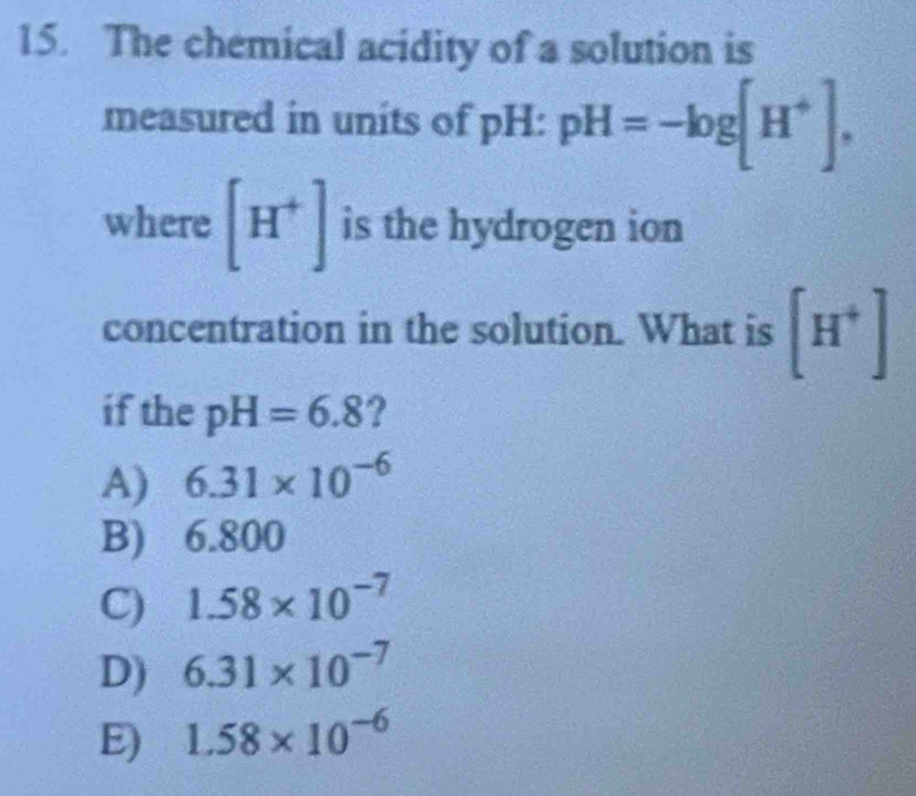 The chemical acidity of a solution is
measured in units of pH: pH=-log [H^+]. 
where [H^+] is the hydrogen ion
concentration in the solution. What is [H^+]
if the pH=6.8 ?
A) 6.31* 10^(-6)
B) ) 6.800
C) 1.58* 10^(-7)
D) 6.31* 10^(-7)
E) 1.58* 10^(-6)