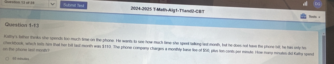 DG
Question 13 of 25 Submit Test 2024-2025 T-Math-Alg1-T1and2-CBT
Tools *
Question 1-13
Kathy's father thinks she spends too much time on the phone. He wants to see how much time she spent talking last month, but he does not have the phone bill; he has only his
checkbook, which tells him that her bill last month was $110. The phone company charges a monthly base fee of $50, plus ten cents per minute. How many minutes did Kathy spend
on the phone last month?
60 minutes