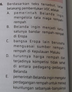 Berdasarkan teks tersebut, latan
belakang pembentukan VOC adalah . ''
A. pemerintah Belanda ingin
mengelola tata niaga rempah.
rempah
B. Belanda ingin menjadi satu
satunya bandar rempah-rempah
di Eropa
C. bangsa Eropa lain berusaha
menguasai sumber rempah.
rempah di Kepulauan Maluku
D. turunnya harga rempah dam
terjadinya kompetisi tidak sehat 
di antara pedagang-pedagang
Belanda
E. pemerintah Belanda ingin mengatur
perdagangan rempah untuk meraup 
keuntungan sebanyak-banyaknya