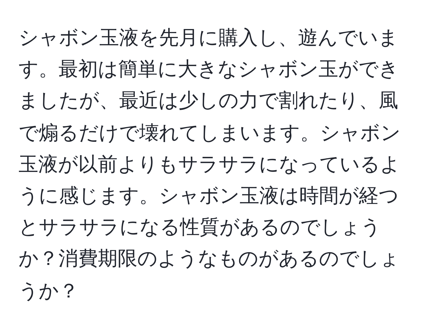 シャボン玉液を先月に購入し、遊んでいます。最初は簡単に大きなシャボン玉ができましたが、最近は少しの力で割れたり、風で煽るだけで壊れてしまいます。シャボン玉液が以前よりもサラサラになっているように感じます。シャボン玉液は時間が経つとサラサラになる性質があるのでしょうか？消費期限のようなものがあるのでしょうか？