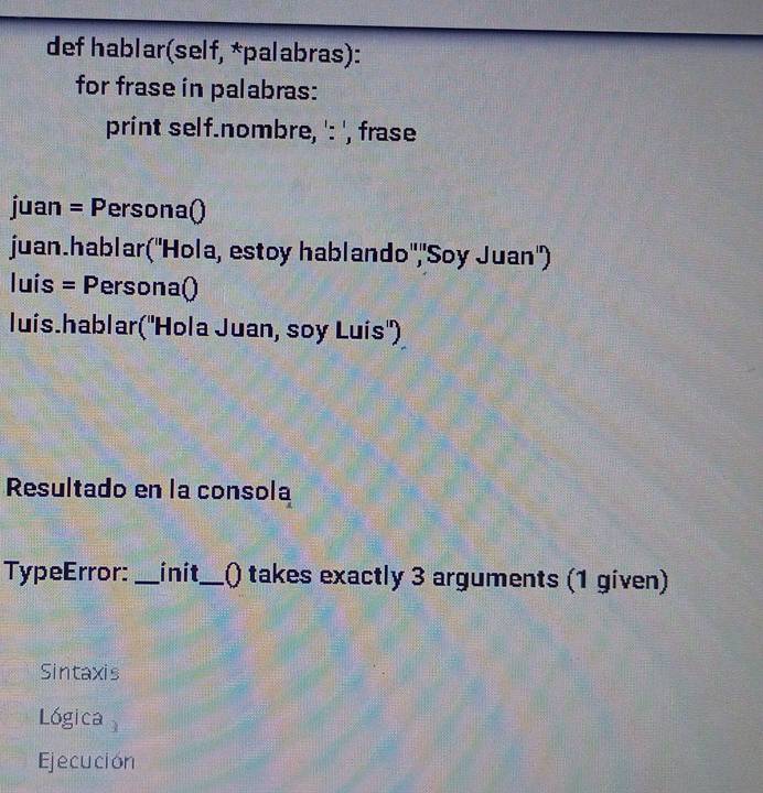 def hablar(self, *palabras): 
for frase in palabras: 
print self.nombre, ': ', frase 
juan = Persona() 
juan.hablar(''Hola, estoy hablando",'Soy Juan'') 
Iuís = Persona() 
luís.hablar('Hola Juan, soy Luís") 
Resultado en la consola 
TypeError: _init_ 1() takes exactly 3 arguments (1 given) 
Sintaxis 
Lógica 
Ejecución