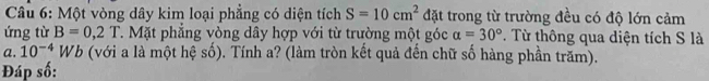 Một vòng dây kim loại phẳng có diện tích S=10cm^2 đặt trong từ trường đều có độ lớn cảm 
ứng từ B=0,2T. Mặt phẳng vòng dây hợp với từ trường một góc alpha =30°. Từ thông qua diện tích S là 
a. 10^(-4)Wb (với a là một hệ số). Tính a? (làm tròn kết quả đến chữ số hàng phần trăm). 
Đáp số: