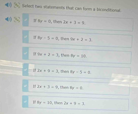 Select two statements that can form a biconditional.
If 8y=0 , then 2x+3=9.
If 8y-5=0 , then 9x+2=3.
If 9x+2=3 , then 8y=10.
If 2x+9=3 , then 8y-5=0.
If 2x+3=9 , then 8y=0.
If 8y=10 , then 2x+9=3.