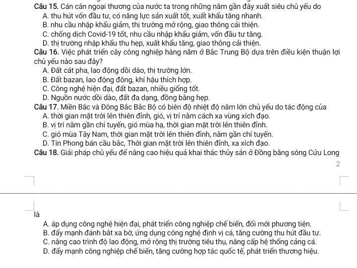 Cán cân ngoại thương của nước ta trong những năm gần đây xuất siêu chủ yếu do
A. thu hút vốn đầu tư, có năng lực sản xuất tốt, xuất khẩu tăng nhanh.
B. nhu cầu nhập khẩu giảm, thị trường mở rộng, giao thông cải thiện.
C. chống dịch Covid-19 tốt, nhu cầu nhập khẩu giảm, vốn đầu tư tăng.
D. thị trường nhập khẩu thu hẹp, xuất khẩu tăng, giao thông cải thiện.
Câu 16. Việc phát triển cây công nghiệp hàng năm ở Bắc Trung Bộ dựa trên điều kiện thuận lợi
chủ yếu nào sau đây?
A. Đất cát pha, lao động dồi dào, thị trường lớn.
B. Đất bazan, lao động đông, khí hậu thích hợp.
C. Công nghệ hiện đại, đất bazan, nhiều giống tốt.
D. Nguồn nước dồi dào, đất đa dạng, đồng bằng hẹp.
Câu 17. Miền Bắc và Đông Bắc Bắc Bộ có biên độ nhiệt độ năm lớn chủ yếu do tác động của
A. thời gian mặt trời lên thiên đỉnh, gió, vị trí nằm cách xa vùng xích đạo.
B. vị trí nằm gần chí tuyến, gió mùa hạ, thời gian mặt trời lên thiên đỉnh.
C. gió mùa Tây Nam, thời gian mặt trời lên thiên đỉnh, nằm gần chí tuyến.
D. Tín Phong bán cầu bắc, Thời gian mặt trời lên thiên đỉnh, xa xích đạo.
Câu 18. Giải pháp chủ yếu để nâng cao hiệu quả khai thác thủy sản ở Đồng bằng sông Cửu Long
2
là
A. áp dụng công nghệ hiện đại, phát triển công nghiệp chế biến, đổi mới phương tiện.
B. đẩy mạnh đánh bắt xa bờ, ứng dụng công nghệ định vị cá, tăng cường thu hút đầu tư.
C. nâng cao trình độ lao động, mở rộng thị trường tiêu thụ, nâng cấp hệ thống cảng cá.
D. đấy mạnh công nghiệp chế biến, tăng cường hợp tác quốc tế, phát triển thương hiệu.