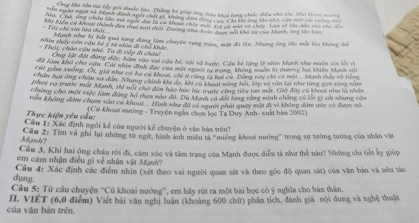 Ông lão lần túi lấy gói thuốc lào. Thằng bé giúp ông tháo khỏi lưng chiếc điểu nhỏ xíu. Mùi khoai nưởng
vẫn ngào ngạt và Mạnh đành ngồi chết gí, không dám động cưa. Chi khi ông lão nhờ, cậu mới củi xuống thối
lửa. Chà, ông cháu lão mà ngồi dai là củ khoai cháy mất. Đã có mùi vỏ cháy. Lừa sẽ lần dẳn vào cho đến
khi biến củ khoai thành đen thui mới thôi. Dường như đoán được nỗi khó xử của Mạnh, ông lão bào:
- Tôi chỉ xin lửa thôi...
Mạnh như bị bắt quả tang đang làm chuyện vụng trộm, mặt đỏ lên. Nhưng ông lão mắt lòa không thể
nhìn thấy còn cậu bé ý tứ nhìn đi chỗ khác.
- Thôi, chào cậu nhé. Ta đi tiếp đi cháu!
Ông lật đật đứng dậy, bám vào vai cậu bé, vội vã bước. Cậu bé lặng lẽ nhìn Mạnh như muồn xin lỗi vì
đã làm khó cho cậu. Cái nhìn đĩnh đạc của một người tư trong, không muồn bị thương hại khiến Mạnh vội
cúi gằm xuống. Ôi, giá như có ba củ khoai, chỉ ít cũng là hai củ. Đằng này chi có một... Mạnh thấy rõ tiếng
chân hai ông cháu xa dần. Nhưng chính khi ấy, khi củ khoai nỏng hồi, lớp vỏ răn lại như từng gợn sóng nằm
phơi ra trước mắt Mạnh, thì nổi chờ đón háo hức lúc trước cũng tiêu tan mắt. Giờ đây củ khoai như là nhân
chứng cho một việc làm đáng hổ thẹn nào đó. Dù Mạnh có dối lòng rằng mình chẳng có lỗi gì sắt nhưng cậu
vẫn không dám chạm vào củ khoai... Hình như đã có người phải quay mặt đi vì không dám ước có được nó.
(Củ khoai nưởng - Truyện ngắn chọn lọc Tạ Duy Anh- xuất bản 2002)
Thực hiện yêu cầu:
Câu 1: Xác định ngôi kể của người kể chuyện ở văn bản trên?
Câu 2: Tìm và ghi lại những từ ngữ, hình ảnh miêu tả “miếng khoai nướng” trong sự tưởng tưởng của nhân vật
Mạnh?
Câu 3. Khi hai ộng cháu rời đi, cảm xúc và tâm trạng của Mạnh được diễn tả như thế nào? Những chi tiết ấy giúp
em cảm nhận điều gì về nhân vật Mạnh?
Câu 4: Xác định các điểm nhìn (xét theo vai người quan sát và theo góc độ quan sát) của văn bản và nêu tác
dụng.
Câu 5: Từ câu chuyện “Củ khoai nướng”, em hãy rút ra một bài học có ý nghĩa cho bản thân.
II. VIÉT (6,0 điểm) Viết bài văn nghị luận (khoảng 600 chữ) phân tích, đánh giá nội dung và nghệ thuật
của văn bản trên.