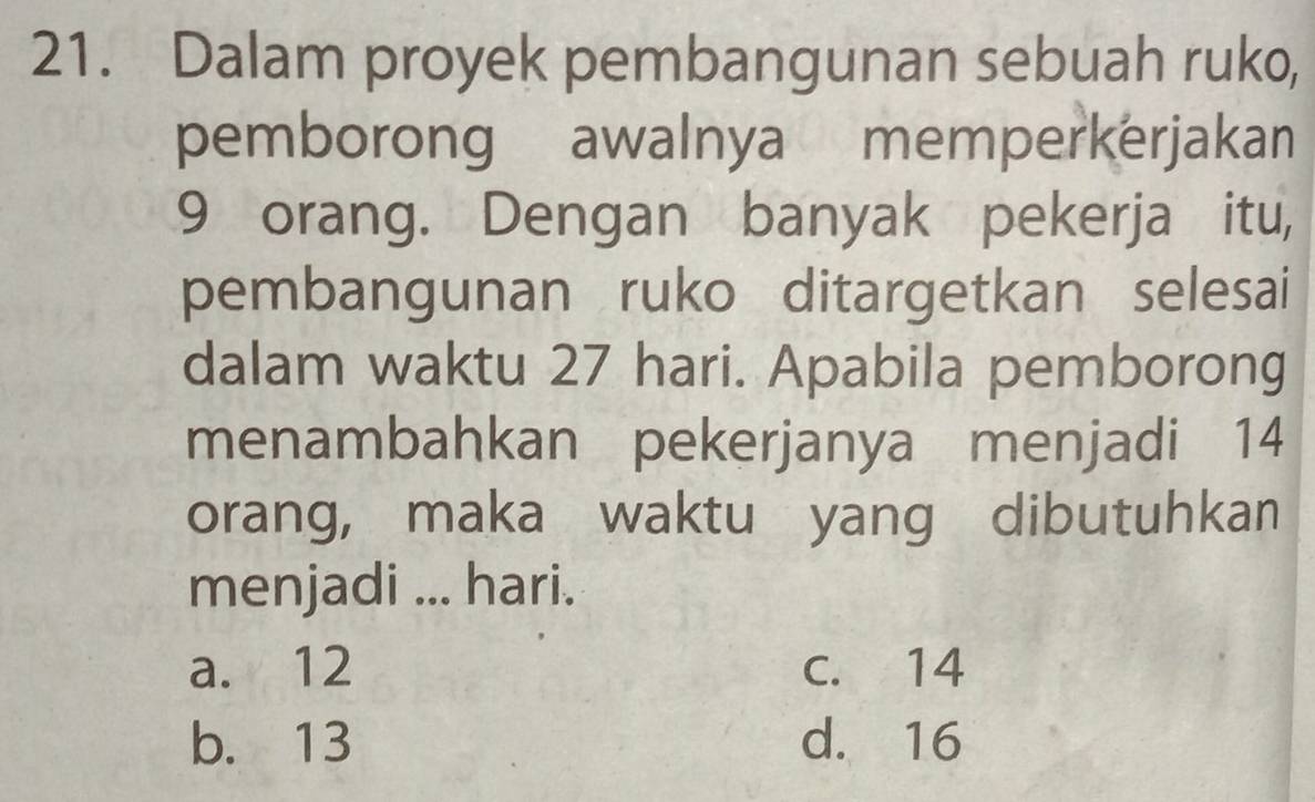 Dalam proyek pembangunan sebuah ruko,
pemborong awalnya memperkerjakan
9 orang. Dengan banyak pekerja itu,
pembangunan ruko ditargetkan selesai
dalam waktu 27 hari. Apabila pemborong
menambahkan pekerjanya menjadi 14
orang, maka waktu yang dibutuhkan
menjadi ... hari.
a. 12 C. 14
b. 13 d. 16