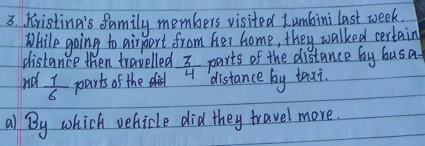 Kristina's family members visited Rumbini last week. 
While going to airpart from her home, they walked certain 
distance then travelled  3/4  parts of the distance by busa 
nd  1/6  parts of the i distance by taxi. 
all By which vehicle did they travel more.