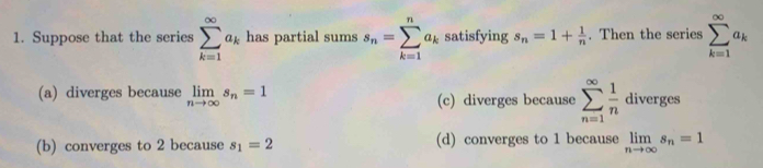 Suppose that the series sumlimits _(k=1)^(∈fty)a_k has partial sums s_n=sumlimits _(k=1)^na_k satisfying s_n=1+ 1/n . Then the series sumlimits _(k=1)^(∈fty)a_k
(a) diverges because limlimits _nto ∈fty s_n=1 (c) diverges because sumlimits _(n=1)^(∈fty) 1/n  diverges
(b) converges to 2 because s_1=2 (d) converges to 1 because limlimits _nto ∈fty s_n=1