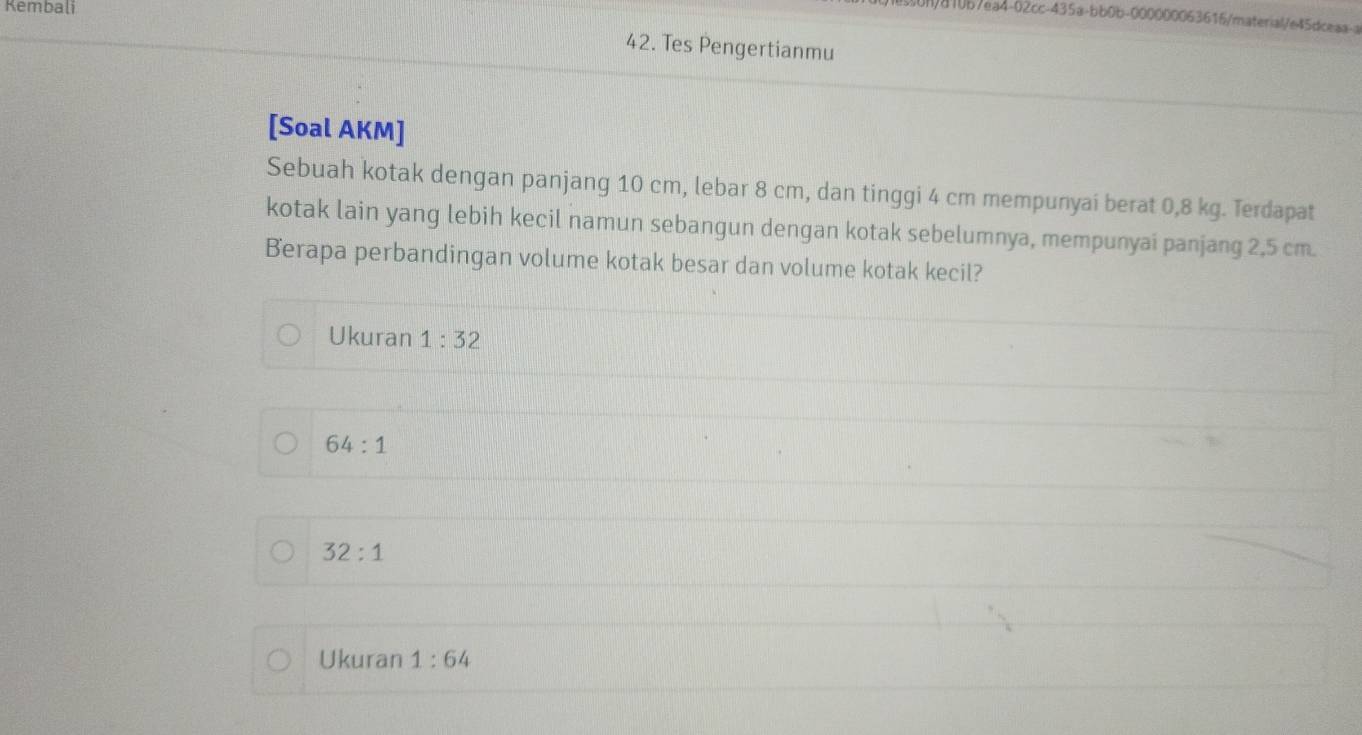 Kembali
)810b7ea4-02cc-435a-bb0b-000000063616/material/e45dceaa-a
42. Tes Pengertianmu
[Soal AKM]
Sebuah kotak dengan panjang 10 cm, lebar 8 cm, dan tinggi 4 cm mempunyai berat 0,8 kg. Terdapat
kotak lain yang lebih kecil namun sebangun dengan kotak sebelumnya, mempunyai panjang 2,5 cm.
Berapa perbandingan volume kotak besar dan volume kotak kecil?
Ukuran 1:32
64:1
32:1
Ukuran 1:64