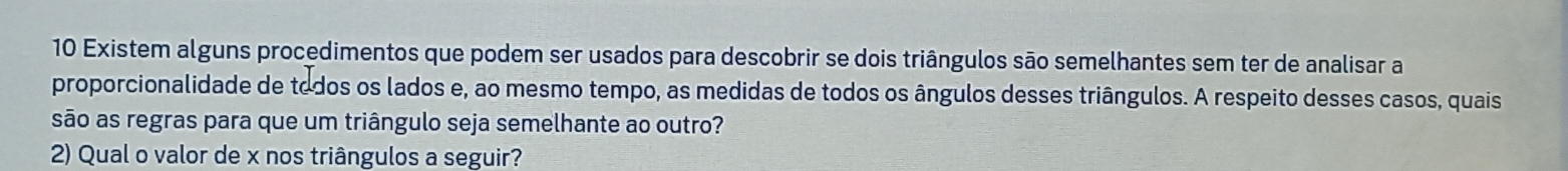 Existem alguns procedimentos que podem ser usados para descobrir se dois triângulos são semelhantes sem ter de analisar a 
proporcionalidade de todos os lados e, ao mesmo tempo, as medidas de todos os ângulos desses triângulos. A respeito desses casos, quais 
são as regras para que um triângulo seja semelhante ao outro? 
2) Qual o valor de x nos triângulos a seguir?