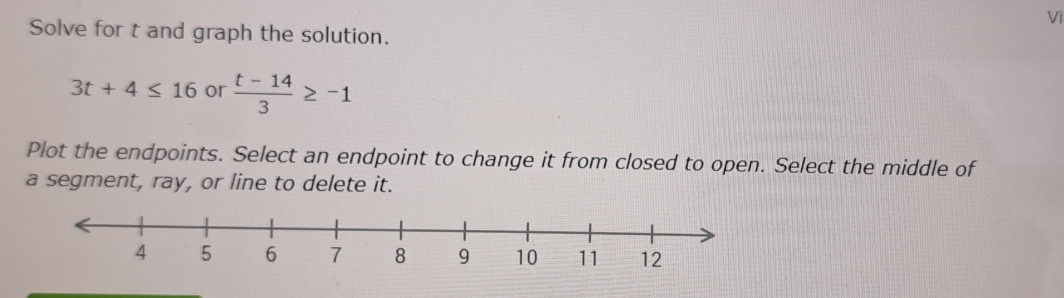 Vi 
Solve for t and graph the solution.
3t+4≤ 16 or  (t-14)/3 ≥ -1
Plot the endpoints. Select an endpoint to change it from closed to open. Select the middle of 
a segment, ray, or line to delete it.