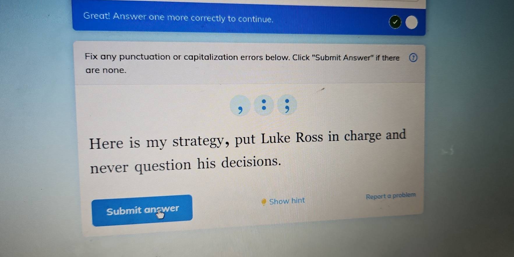 Great! Answer one more correctly to continue. 
Fix any punctuation or capitalization errors below. Click "Submit Answer" if there 
are none. 
Here is my strategy, put Luke Ross in charge and 
never question his decisions. 
Show hint 
Submit answer Report a problem