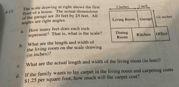 The scale drawing at right shows the first 2 inches inch
4-13. 
floor of a house. The actual dimensions 
of the garage are 20 feet by 25 feet. All Garage 1½ inches
angles are right angles. 
Living Room 
a. How many feet does each inch
represent? That is, what is the scale? Dining Kitchen Office 
Room 
b. What are the length and width of 
the living room on the scale drawing 
(in inches)? 
c. What are the actual length and width of the living room (in feet)? 
d. If the family wants to lay carpet in the living room and carpeting costs
$1.25 per square foot, how much will the carpet cost?